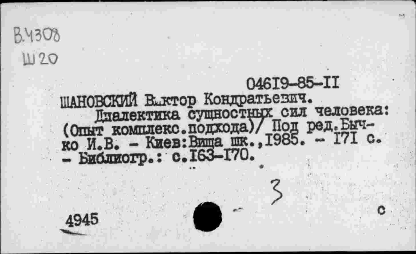 ﻿В.430%
Ш2.0
04619-85-11 ШАНОВСКИЙ Виктор Кондратьевич.
Диалектика сущностных сил человека: (Опыт комплекс.подхода)/ Под ред.Быч-ко И.В. - Киев:Вища шк.,1985. - 171 с. - Библиогр.: с.163-170.
4945
с